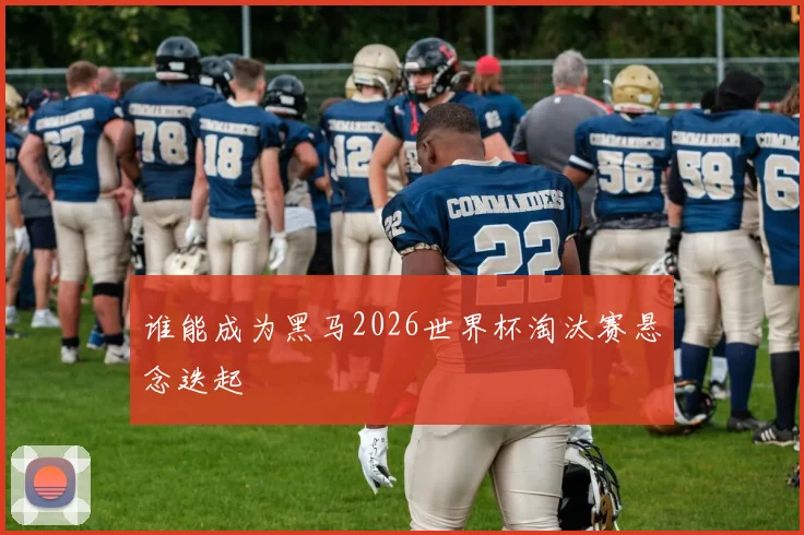 谁能成为黑马2026世界杯淘汰赛悬念迭起