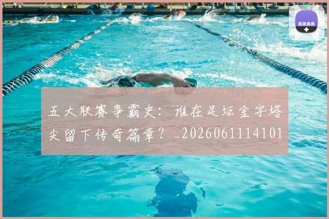 五大联赛争霸史：谁在足坛金字塔尖留下传奇篇章？_20260611141010