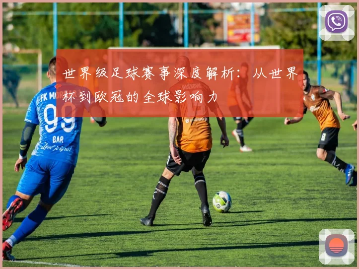 世界级足球赛事深度解析:从世界杯到欧冠的全球影响力