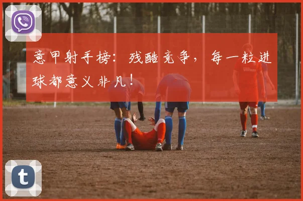 意甲射手榜：残酷竞争，每一粒进球都意义非凡！